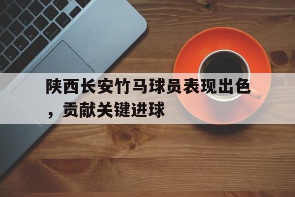 陕西长安竹马球员表现出色，贡献关键进球