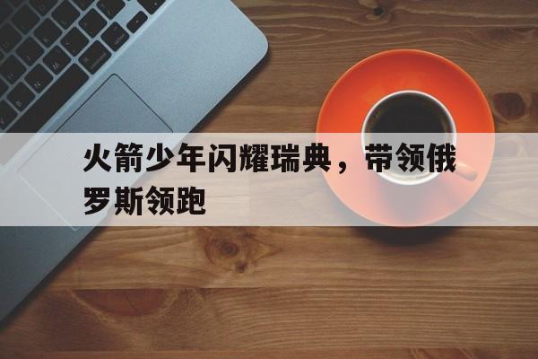 关于火箭少年闪耀瑞典，带领俄罗斯领跑的信息