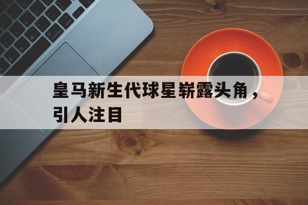 皇马新生代球星崭露头角，引人注目