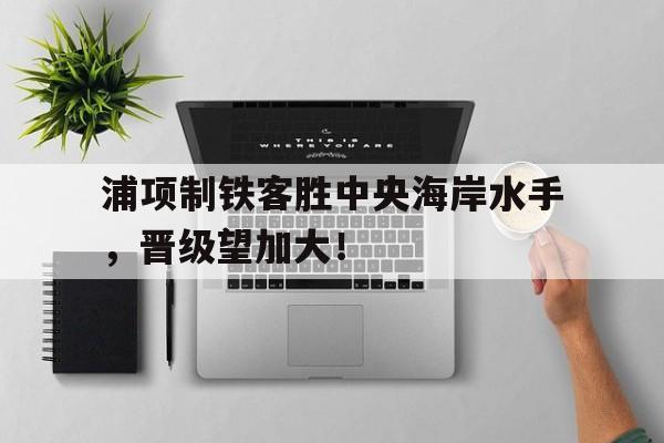 包含浦项制铁客胜中央海岸水手，晋级望加大！的词条