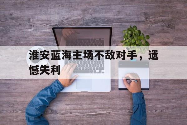 包含淮安蓝海主场不敌对手，遗憾失利的词条