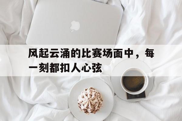 风起云涌的比赛场面中，每一刻都扣人心弦
