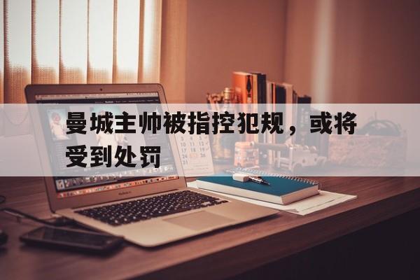 关于曼城主帅被指控犯规，或将受到处罚的信息