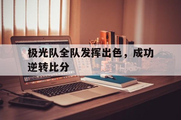 关于极光队全队发挥出色，成功逆转比分的信息