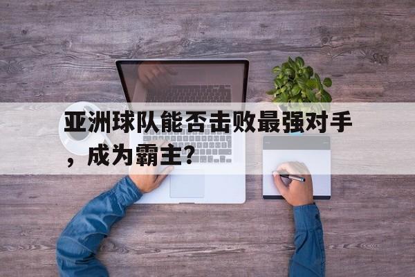 亚洲球队能否击败最强对手，成为霸主？的简单介绍
