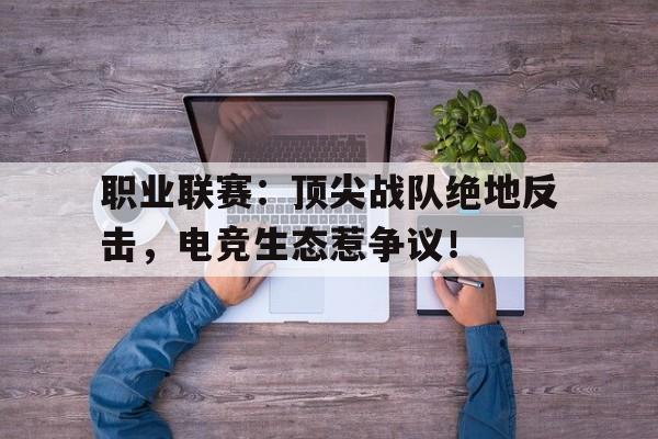 职业联赛：顶尖战队绝地反击，电竞生态惹争议！