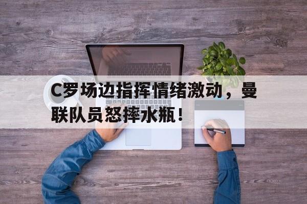 C罗场边指挥情绪激动，曼联队员怒摔水瓶！