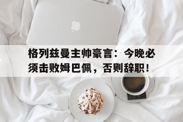 格列兹曼主帅豪言：今晚必须击败姆巴佩，否则辞职！