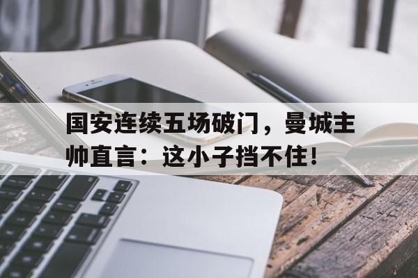 国安连续五场破门，曼城主帅直言：这小子挡不住！
