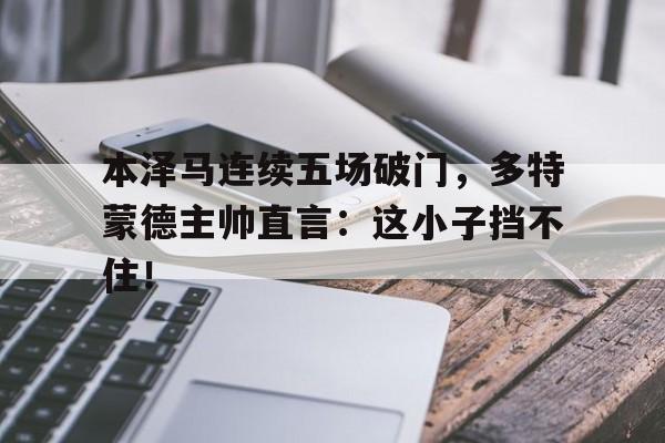 本泽马连续五场破门，多特蒙德主帅直言：这小子挡不住！本泽马为什么一直留在皇马